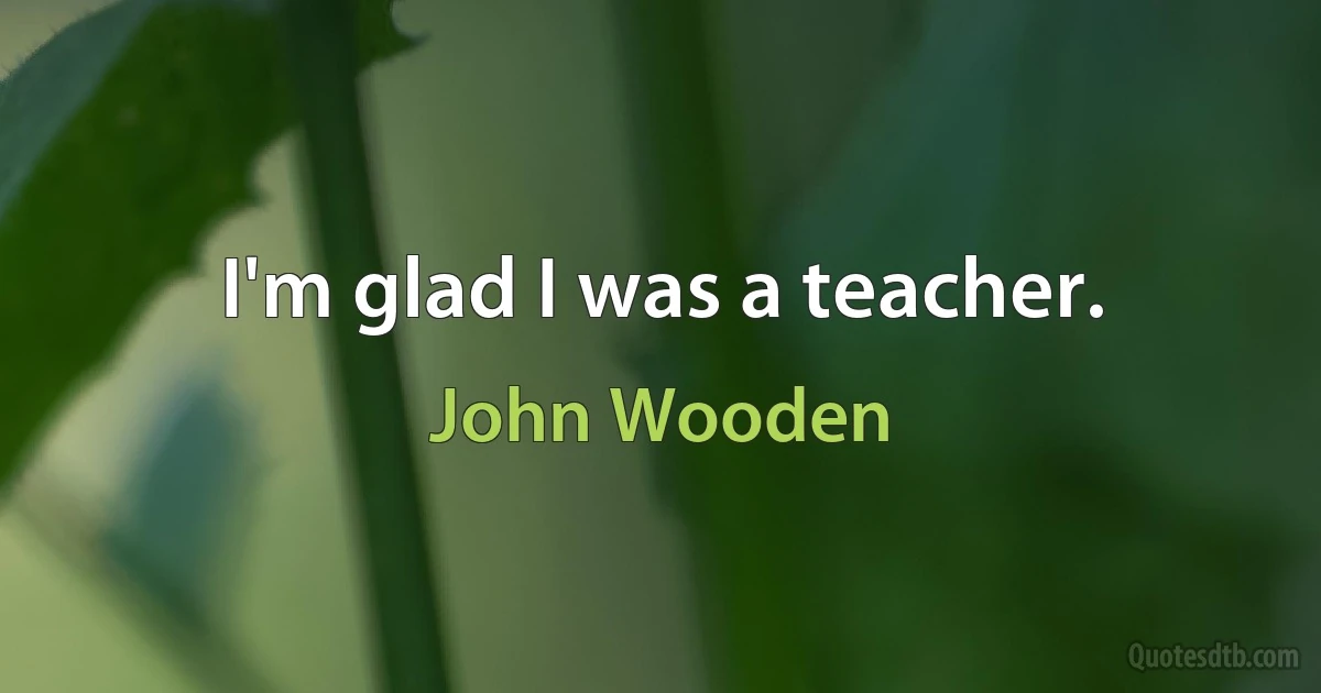 I'm glad I was a teacher. (John Wooden)