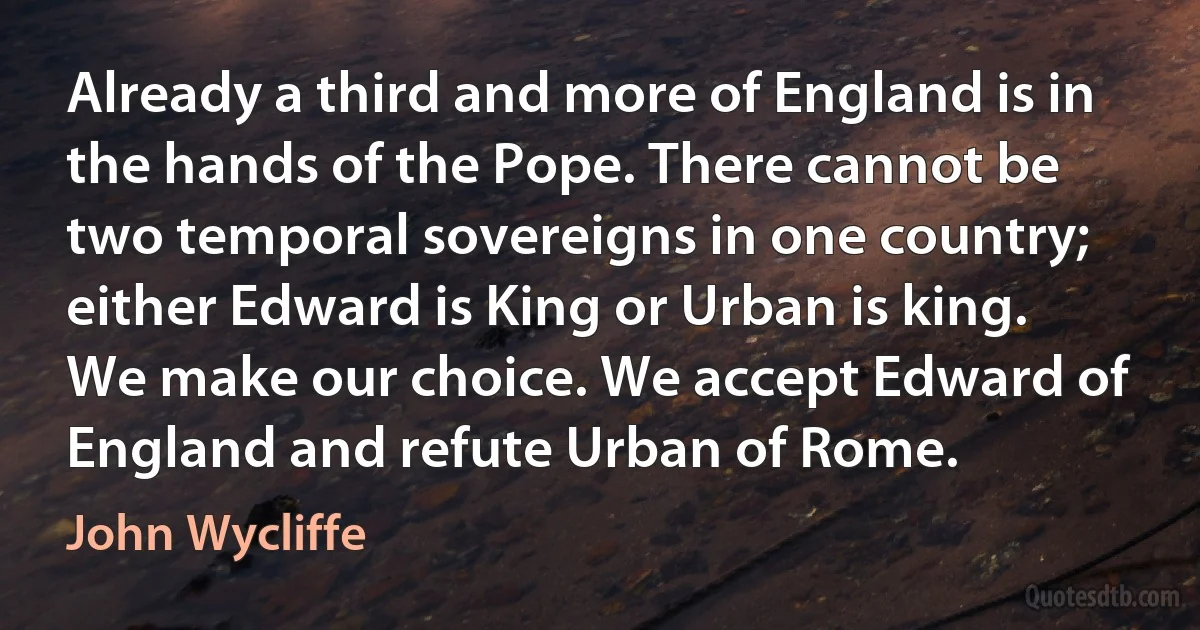 Already a third and more of England is in the hands of the Pope. There cannot be two temporal sovereigns in one country; either Edward is King or Urban is king. We make our choice. We accept Edward of England and refute Urban of Rome. (John Wycliffe)