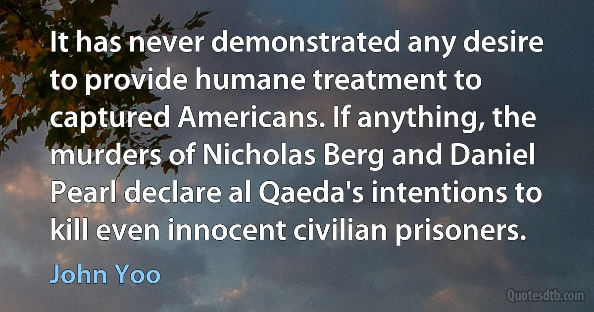 It has never demonstrated any desire to provide humane treatment to captured Americans. If anything, the murders of Nicholas Berg and Daniel Pearl declare al Qaeda's intentions to kill even innocent civilian prisoners. (John Yoo)