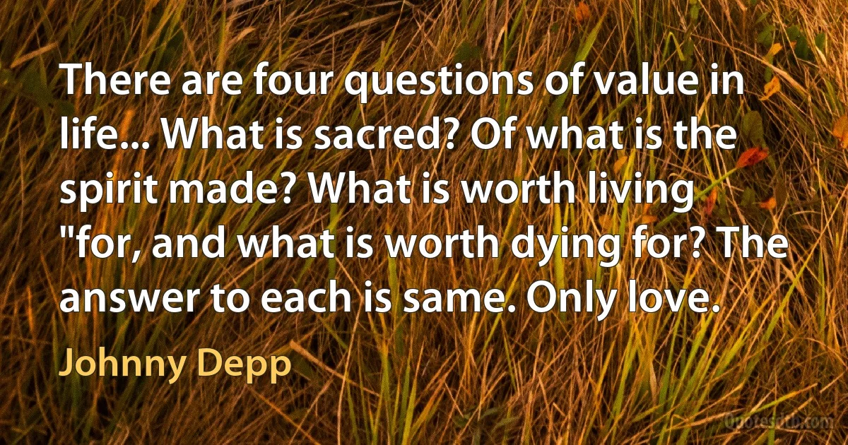 There are four questions of value in life... What is sacred? Of what is the spirit made? What is worth living "for, and what is worth dying for? The answer to each is same. Only love. (Johnny Depp)