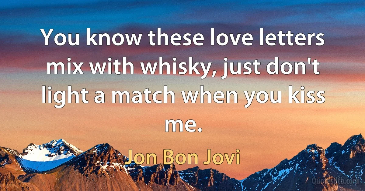 You know these love letters mix with whisky, just don't light a match when you kiss me. (Jon Bon Jovi)