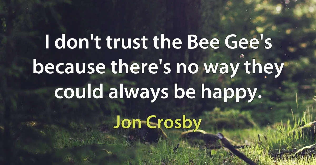 I don't trust the Bee Gee's because there's no way they could always be happy. (Jon Crosby)