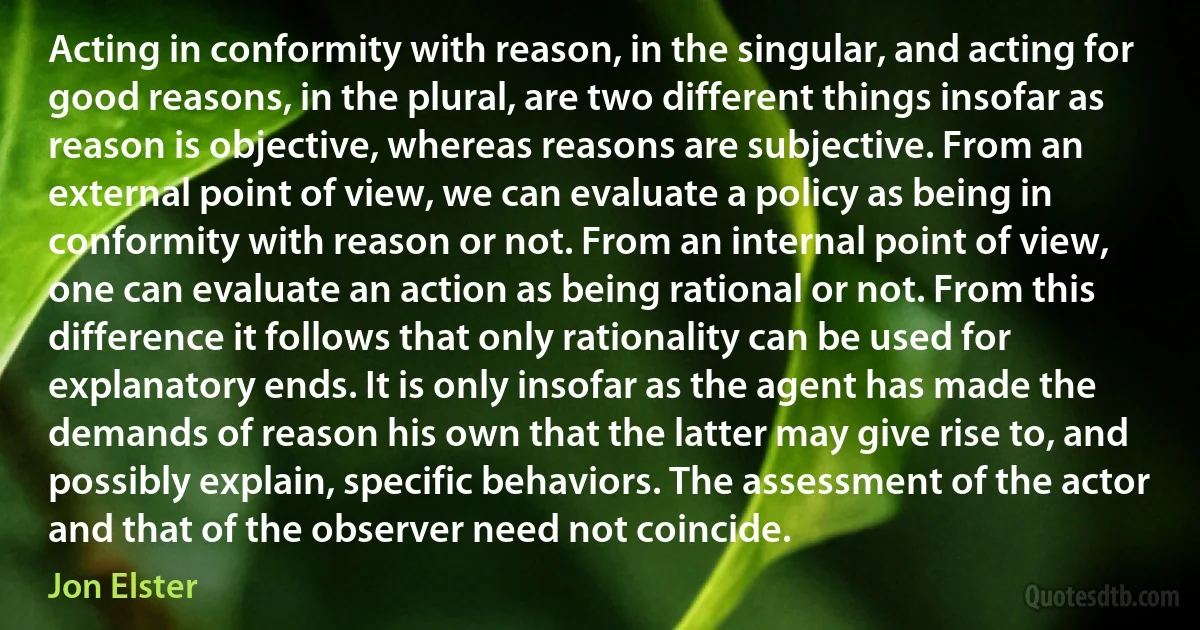 Acting in conformity with reason, in the singular, and acting for good reasons, in the plural, are two different things insofar as reason is objective, whereas reasons are subjective. From an external point of view, we can evaluate a policy as being in conformity with reason or not. From an internal point of view, one can evaluate an action as being rational or not. From this difference it follows that only rationality can be used for explanatory ends. It is only insofar as the agent has made the demands of reason his own that the latter may give rise to, and possibly explain, specific behaviors. The assessment of the actor and that of the observer need not coincide. (Jon Elster)