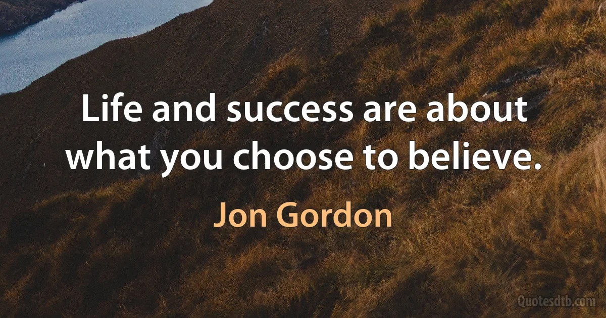 Life and success are about what you choose to believe. (Jon Gordon)