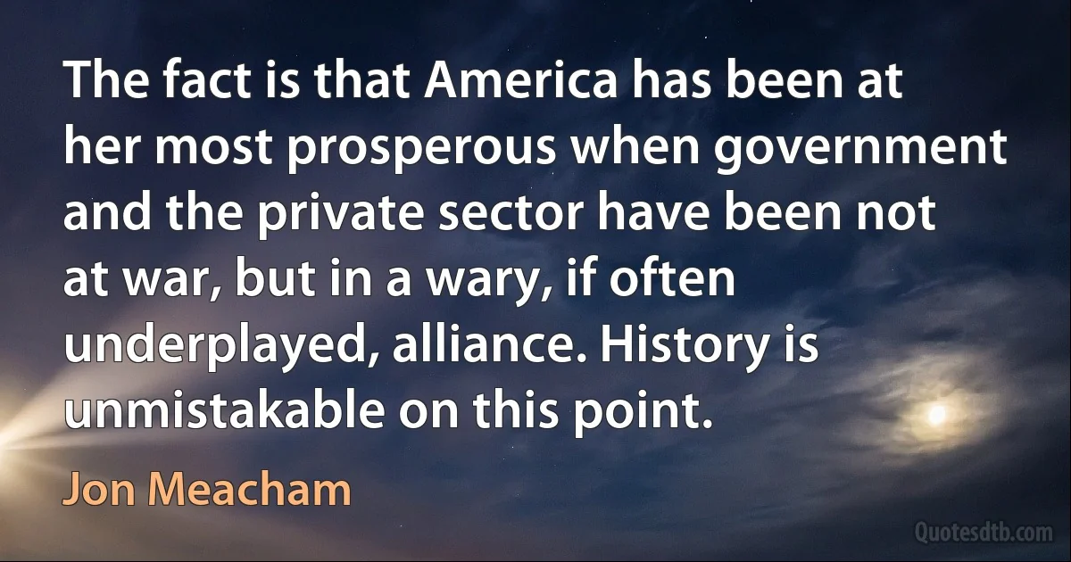 The fact is that America has been at her most prosperous when government and the private sector have been not at war, but in a wary, if often underplayed, alliance. History is unmistakable on this point. (Jon Meacham)