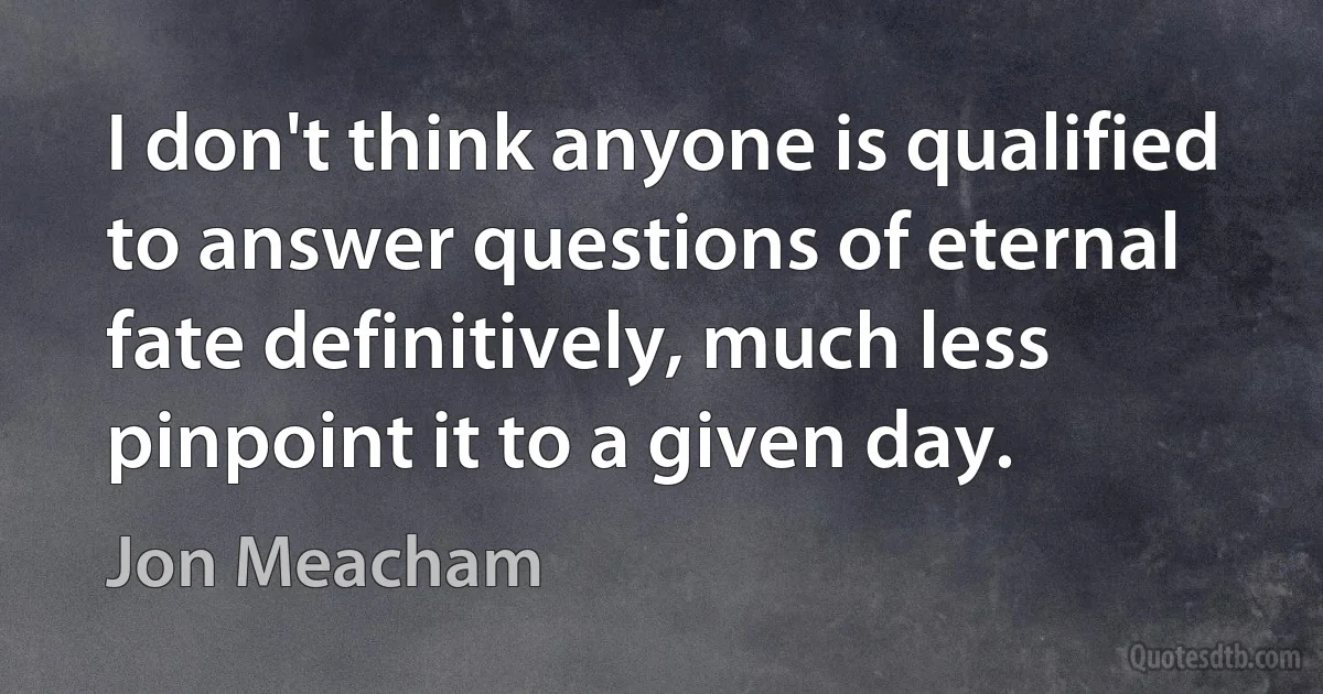 I don't think anyone is qualified to answer questions of eternal fate definitively, much less pinpoint it to a given day. (Jon Meacham)