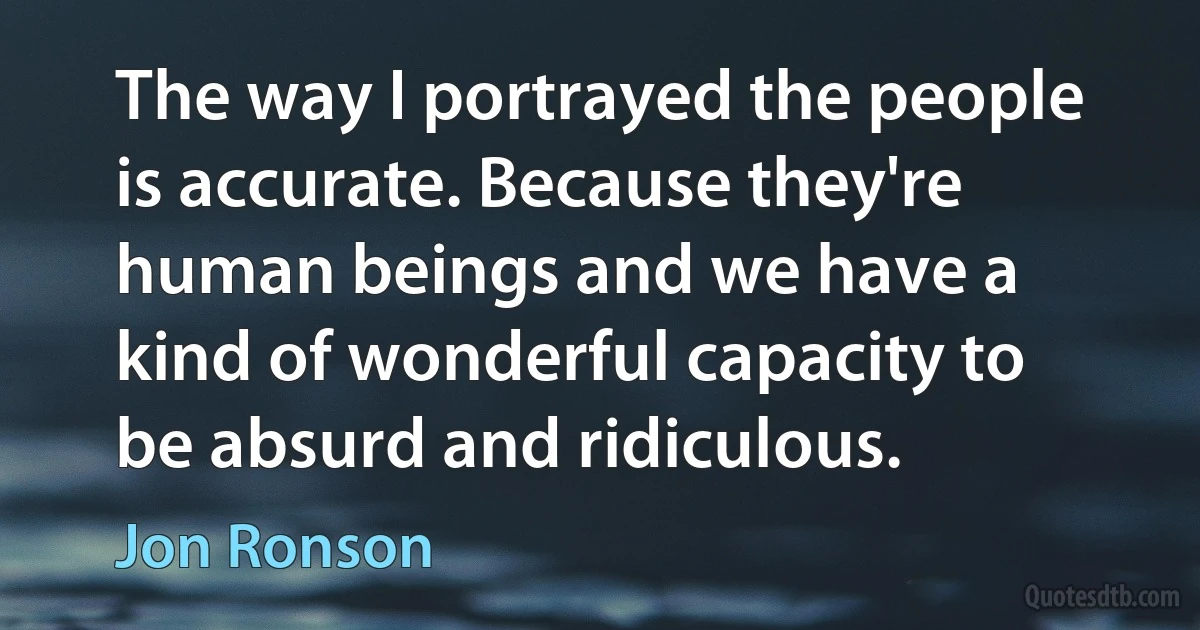 The way I portrayed the people is accurate. Because they're human beings and we have a kind of wonderful capacity to be absurd and ridiculous. (Jon Ronson)