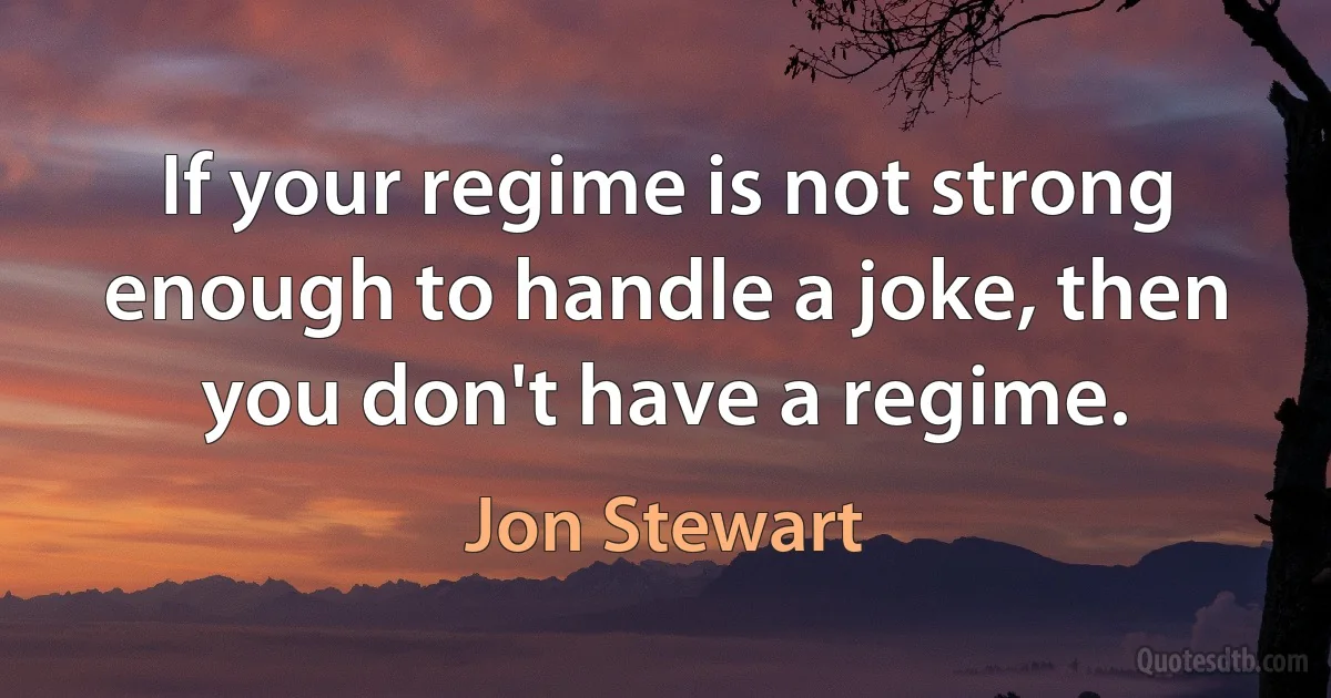 If your regime is not strong enough to handle a joke, then you don't have a regime. (Jon Stewart)