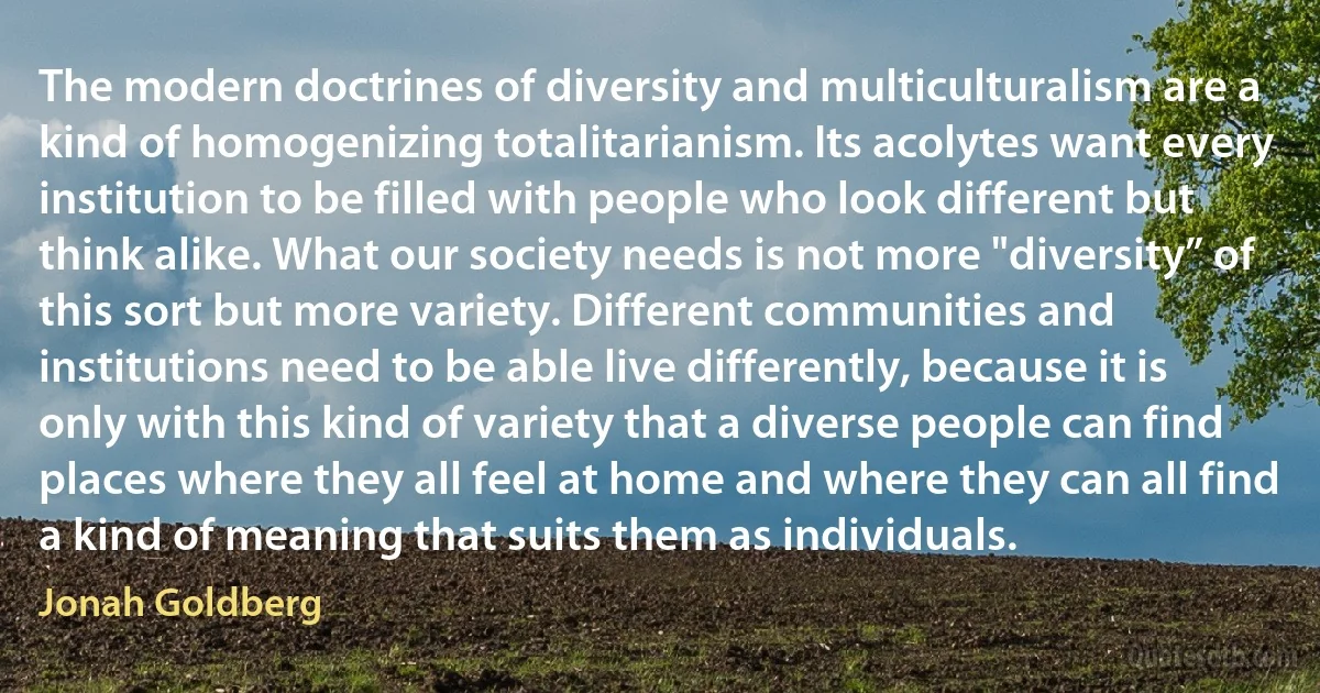 The modern doctrines of diversity and multiculturalism are a kind of homogenizing totalitarianism. Its acolytes want every institution to be filled with people who look different but think alike. What our society needs is not more "diversity” of this sort but more variety. Different communities and institutions need to be able live differently, because it is only with this kind of variety that a diverse people can find places where they all feel at home and where they can all find a kind of meaning that suits them as individuals. (Jonah Goldberg)