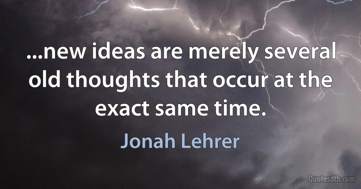 ...new ideas are merely several old thoughts that occur at the exact same time. (Jonah Lehrer)