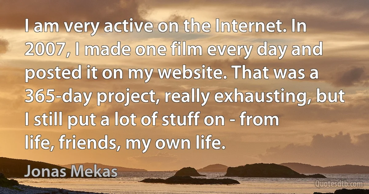 I am very active on the Internet. In 2007, I made one film every day and posted it on my website. That was a 365-day project, really exhausting, but I still put a lot of stuff on - from life, friends, my own life. (Jonas Mekas)