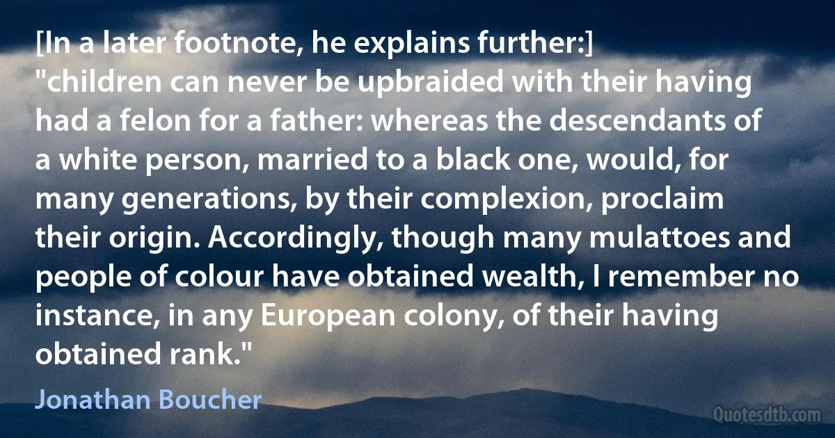 [In a later footnote, he explains further:] "children can never be upbraided with their having had a felon for a father: whereas the descendants of a white person, married to a black one, would, for many generations, by their complexion, proclaim their origin. Accordingly, though many mulattoes and people of colour have obtained wealth, I remember no instance, in any European colony, of their having obtained rank." (Jonathan Boucher)