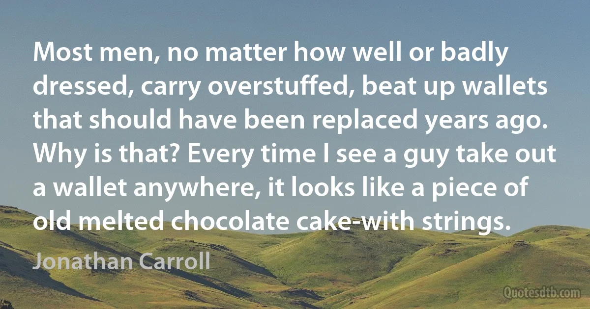 Most men, no matter how well or badly dressed, carry overstuffed, beat up wallets that should have been replaced years ago. Why is that? Every time I see a guy take out a wallet anywhere, it looks like a piece of old melted chocolate cake-with strings. (Jonathan Carroll)