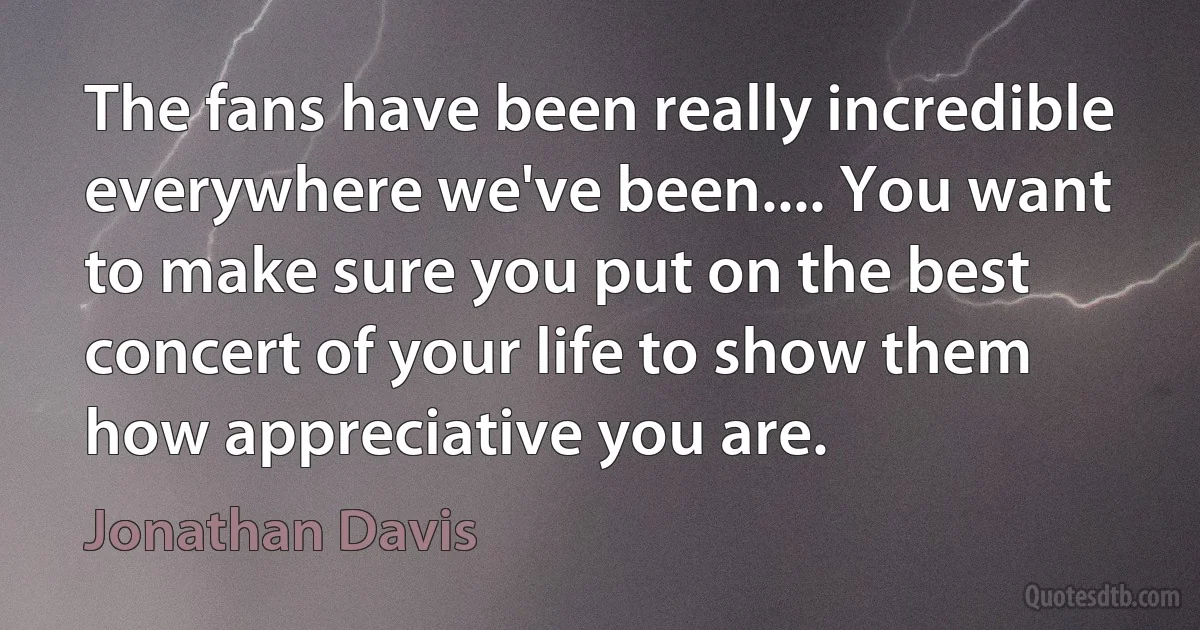 The fans have been really incredible everywhere we've been.... You want to make sure you put on the best concert of your life to show them how appreciative you are. (Jonathan Davis)