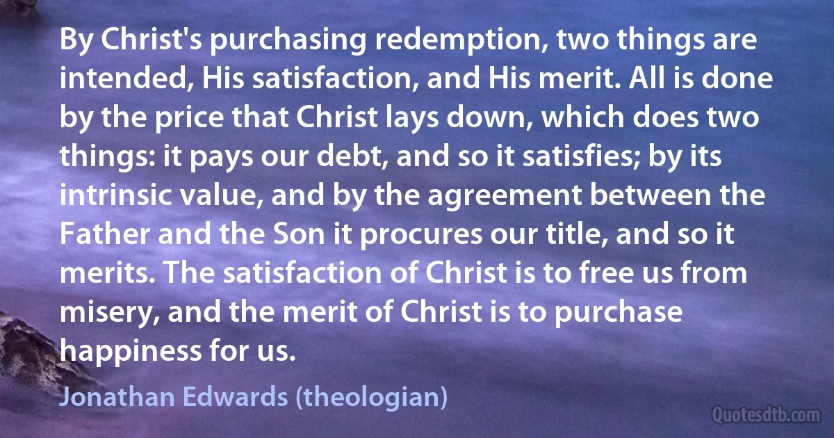 By Christ's purchasing redemption, two things are intended, His satisfaction, and His merit. All is done by the price that Christ lays down, which does two things: it pays our debt, and so it satisfies; by its intrinsic value, and by the agreement between the Father and the Son it procures our title, and so it merits. The satisfaction of Christ is to free us from misery, and the merit of Christ is to purchase happiness for us. (Jonathan Edwards (theologian))