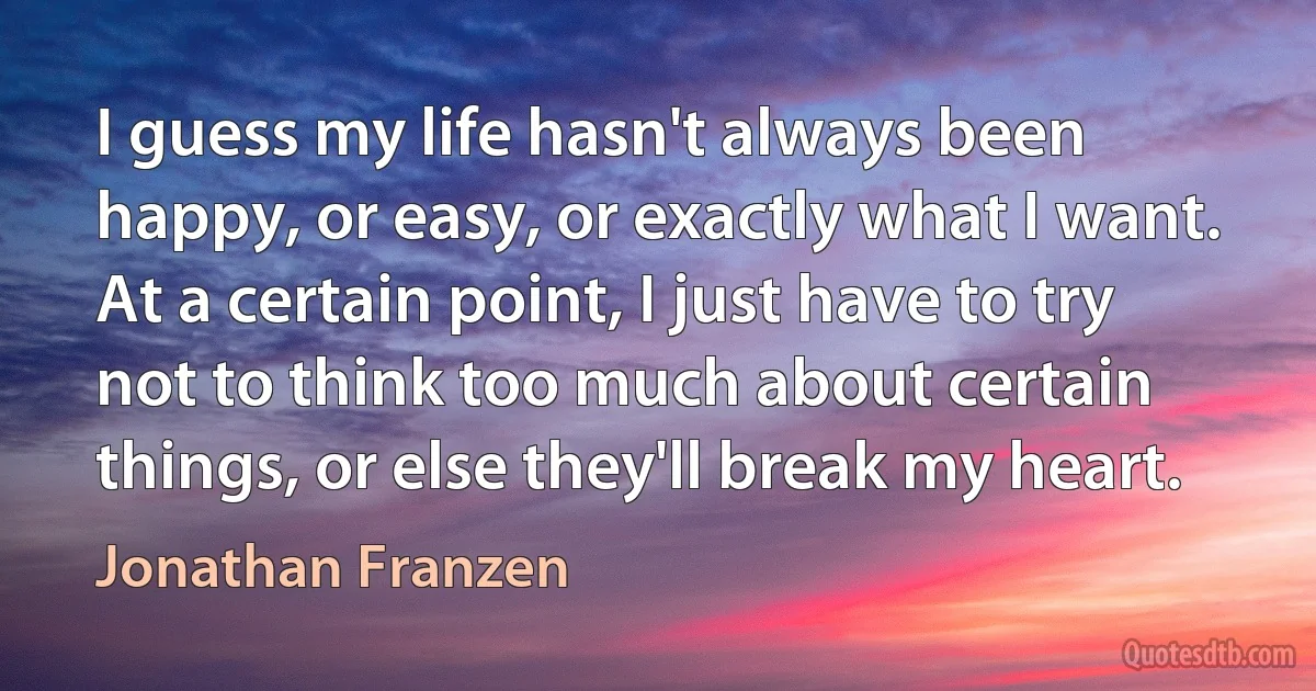 I guess my life hasn't always been happy, or easy, or exactly what I want. At a certain point, I just have to try not to think too much about certain things, or else they'll break my heart. (Jonathan Franzen)