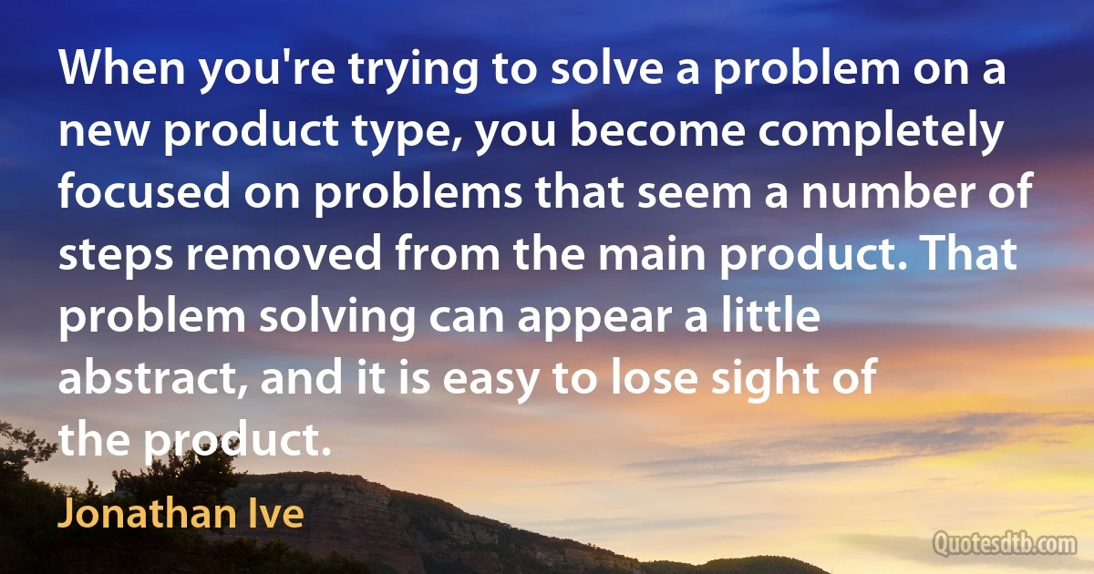 When you're trying to solve a problem on a new product type, you become completely focused on problems that seem a number of steps removed from the main product. That problem solving can appear a little abstract, and it is easy to lose sight of the product. (Jonathan Ive)