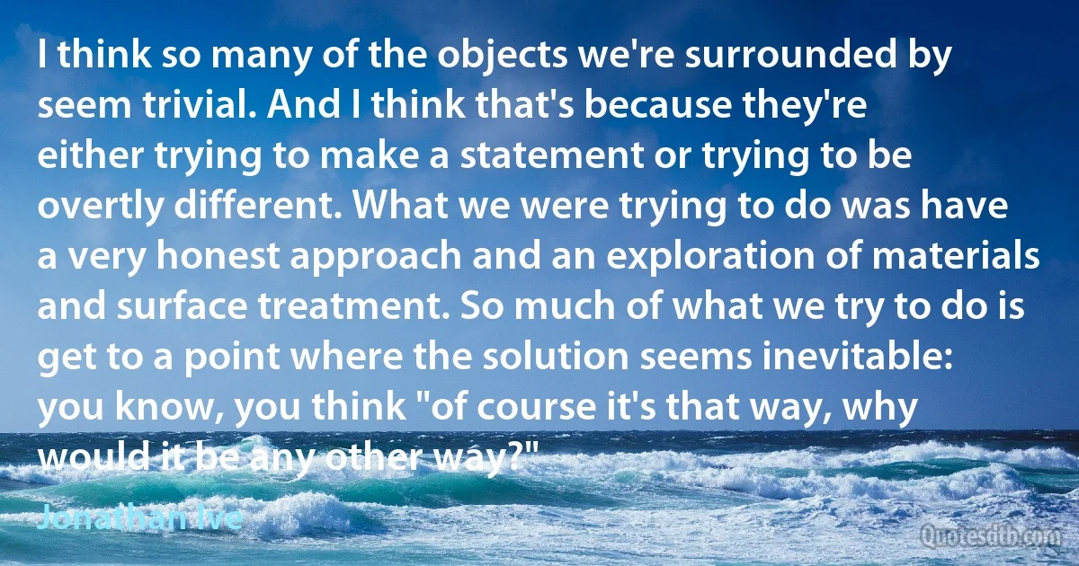 I think so many of the objects we're surrounded by seem trivial. And I think that's because they're either trying to make a statement or trying to be overtly different. What we were trying to do was have a very honest approach and an exploration of materials and surface treatment. So much of what we try to do is get to a point where the solution seems inevitable: you know, you think "of course it's that way, why would it be any other way?" (Jonathan Ive)