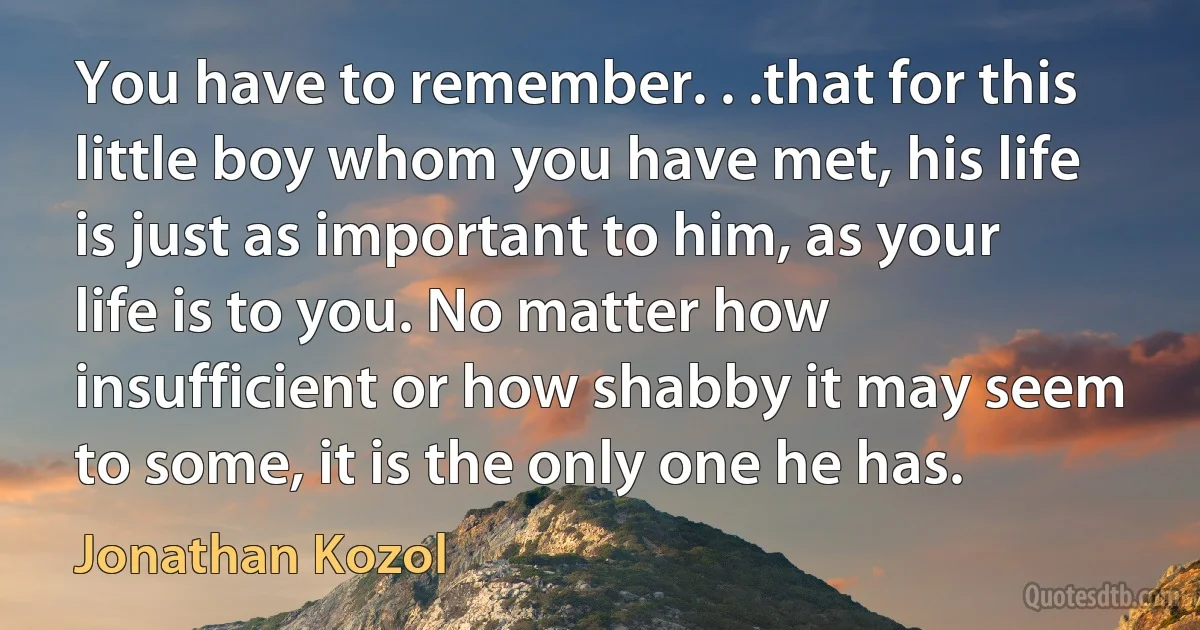 You have to remember. . .that for this little boy whom you have met, his life is just as important to him, as your life is to you. No matter how insufficient or how shabby it may seem to some, it is the only one he has. (Jonathan Kozol)