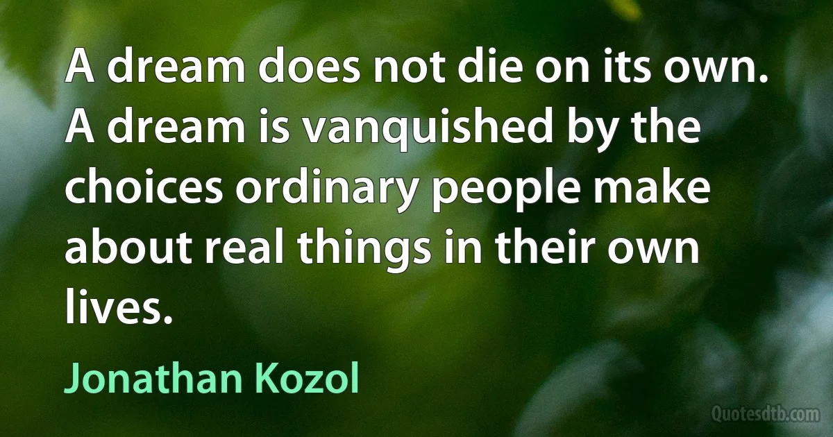 A dream does not die on its own. A dream is vanquished by the choices ordinary people make about real things in their own lives. (Jonathan Kozol)