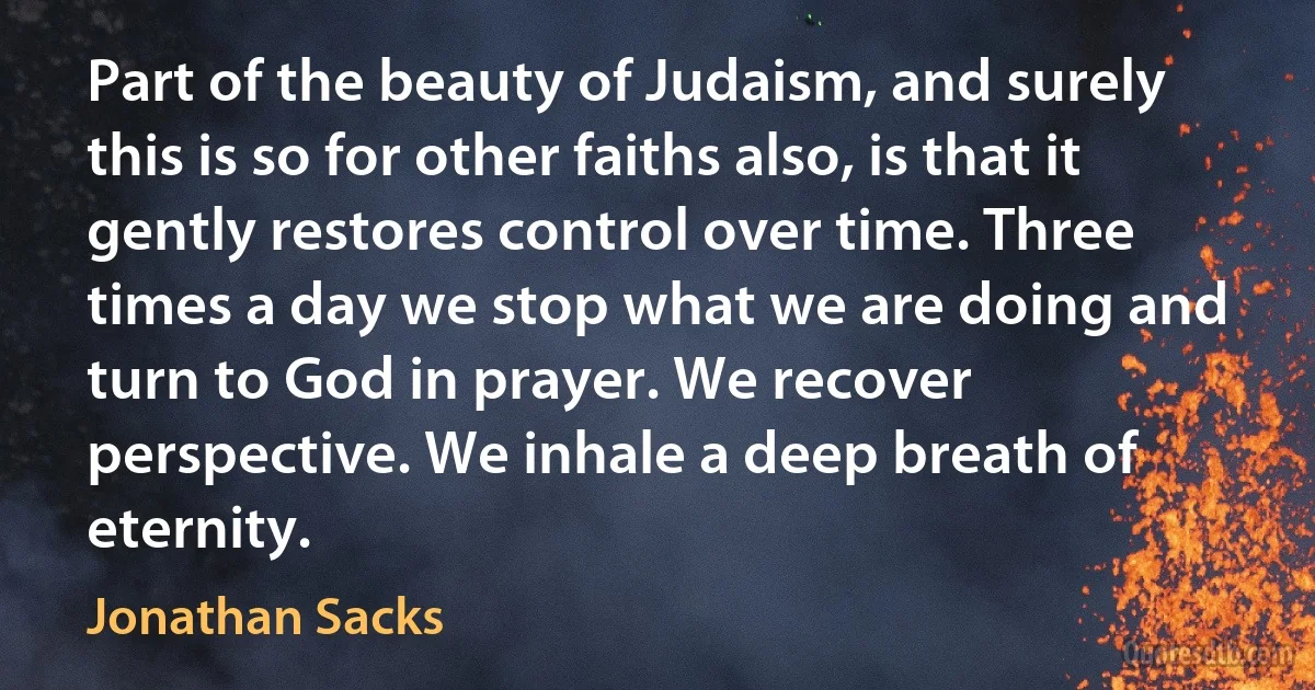 Part of the beauty of Judaism, and surely this is so for other faiths also, is that it gently restores control over time. Three times a day we stop what we are doing and turn to God in prayer. We recover perspective. We inhale a deep breath of eternity. (Jonathan Sacks)