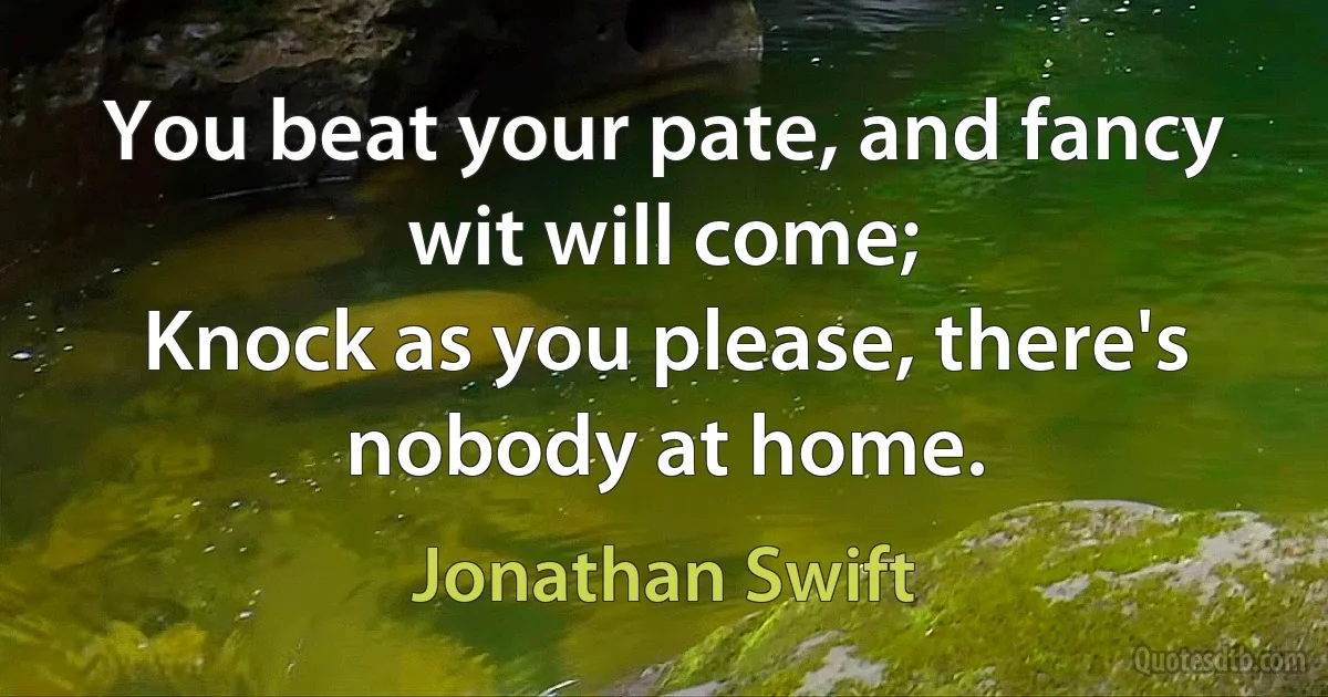 You beat your pate, and fancy wit will come;
Knock as you please, there's nobody at home. (Jonathan Swift)