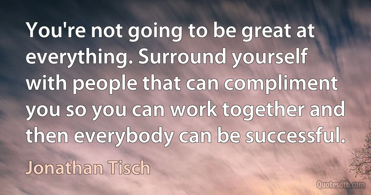 You're not going to be great at everything. Surround yourself with people that can compliment you so you can work together and then everybody can be successful. (Jonathan Tisch)