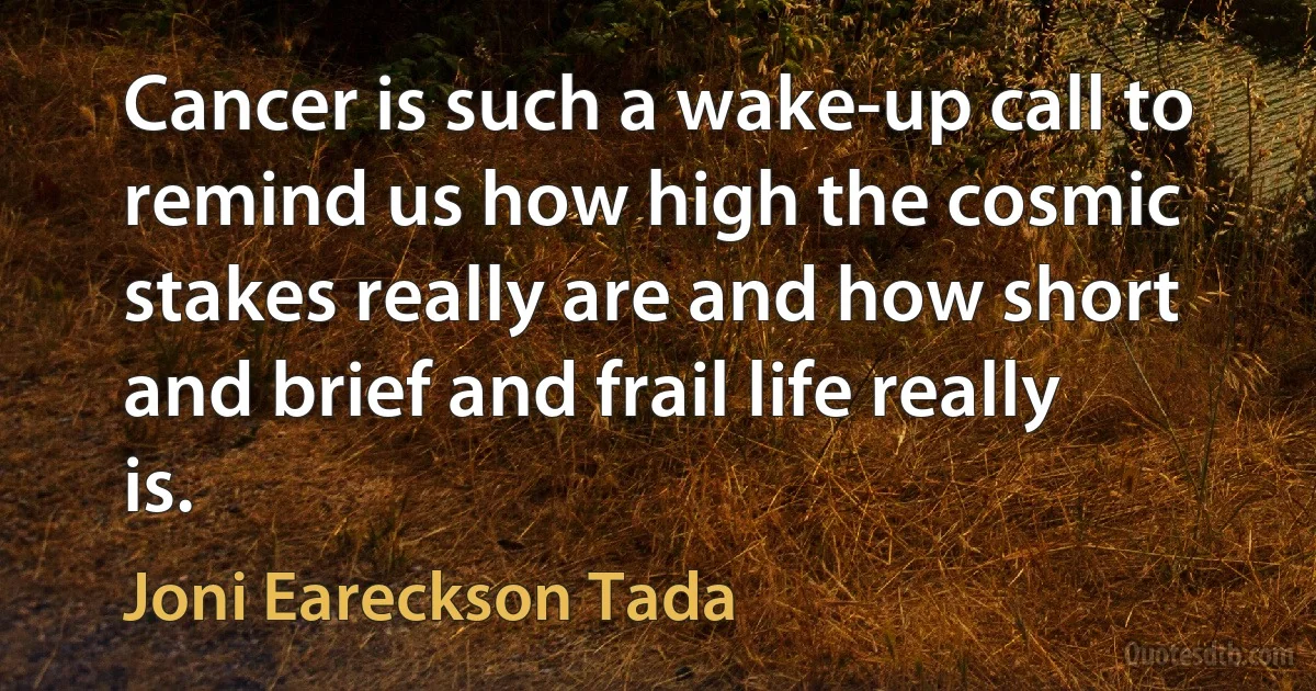 Cancer is such a wake-up call to remind us how high the cosmic stakes really are and how short and brief and frail life really is. (Joni Eareckson Tada)