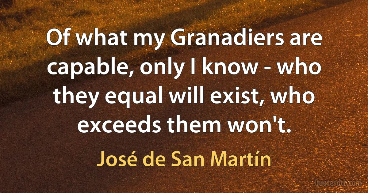 Of what my Granadiers are capable, only I know - who they equal will exist, who exceeds them won't. (José de San Martín)