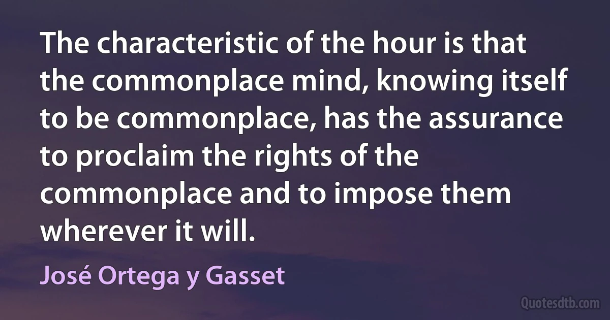 The characteristic of the hour is that the commonplace mind, knowing itself to be commonplace, has the assurance to proclaim the rights of the commonplace and to impose them wherever it will. (José Ortega y Gasset)