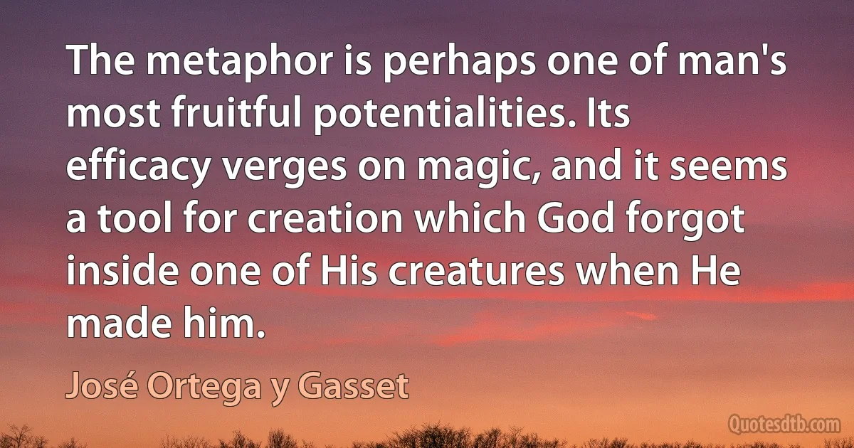 The metaphor is perhaps one of man's most fruitful potentialities. Its efficacy verges on magic, and it seems a tool for creation which God forgot inside one of His creatures when He made him. (José Ortega y Gasset)