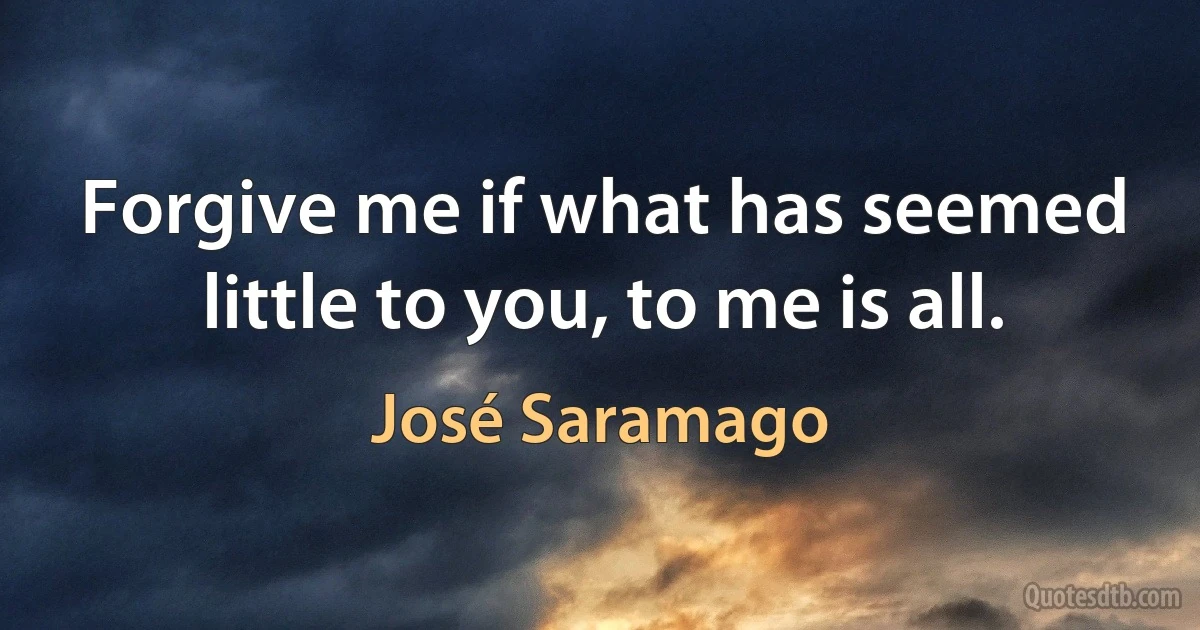 Forgive me if what has seemed little to you, to me is all. (José Saramago)