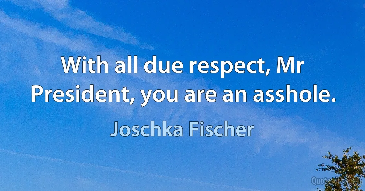 With all due respect, Mr President, you are an asshole. (Joschka Fischer)