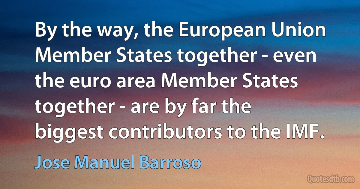 By the way, the European Union Member States together - even the euro area Member States together - are by far the biggest contributors to the IMF. (Jose Manuel Barroso)