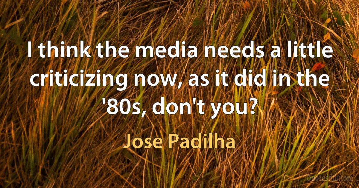 I think the media needs a little criticizing now, as it did in the '80s, don't you? (Jose Padilha)