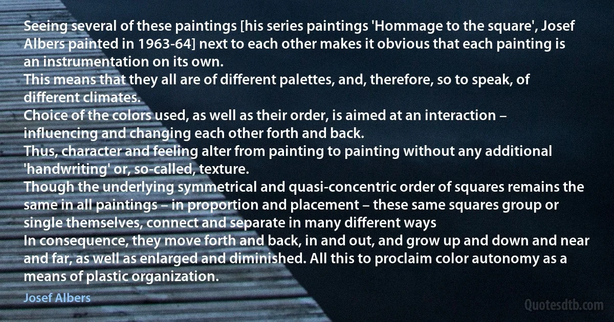 Seeing several of these paintings [his series paintings 'Hommage to the square', Josef Albers painted in 1963-64] next to each other makes it obvious that each painting is an instrumentation on its own.
This means that they all are of different palettes, and, therefore, so to speak, of different climates.
Choice of the colors used, as well as their order, is aimed at an interaction – influencing and changing each other forth and back.
Thus, character and feeling alter from painting to painting without any additional 'handwriting' or, so-called, texture.
Though the underlying symmetrical and quasi-concentric order of squares remains the same in all paintings – in proportion and placement – these same squares group or single themselves, connect and separate in many different ways
In consequence, they move forth and back, in and out, and grow up and down and near and far, as well as enlarged and diminished. All this to proclaim color autonomy as a means of plastic organization. (Josef Albers)