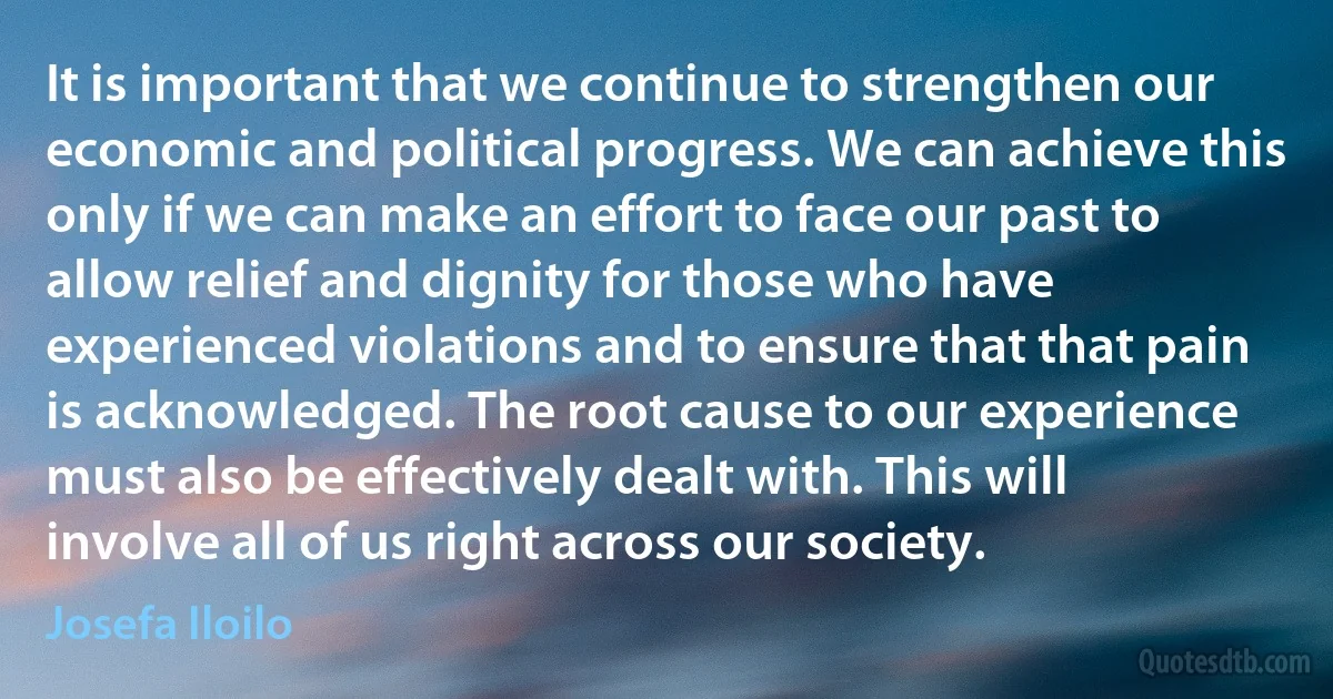 It is important that we continue to strengthen our economic and political progress. We can achieve this only if we can make an effort to face our past to allow relief and dignity for those who have experienced violations and to ensure that that pain is acknowledged. The root cause to our experience must also be effectively dealt with. This will involve all of us right across our society. (Josefa Iloilo)