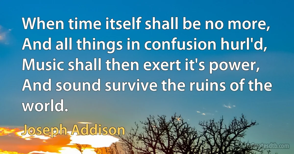 When time itself shall be no more,
And all things in confusion hurl'd,
Music shall then exert it's power,
And sound survive the ruins of the world. (Joseph Addison)