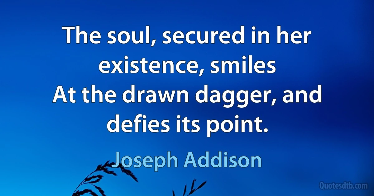 The soul, secured in her existence, smiles
At the drawn dagger, and defies its point. (Joseph Addison)