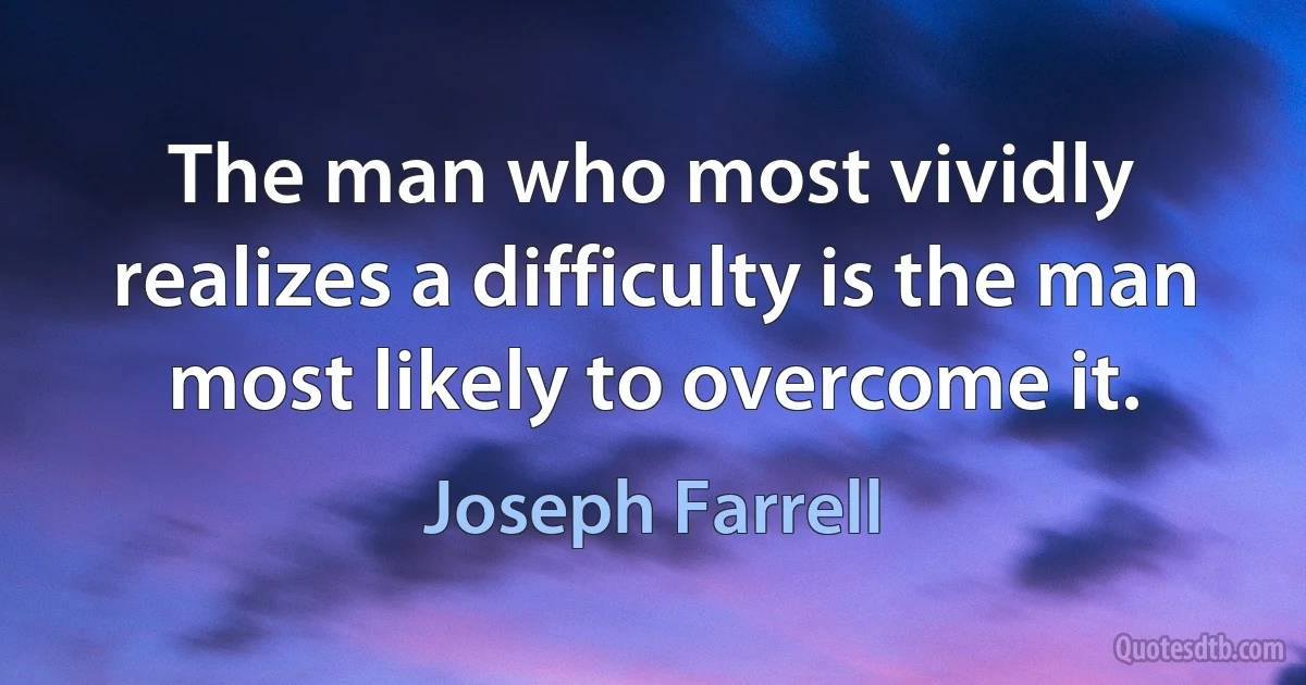 The man who most vividly realizes a difficulty is the man most likely to overcome it. (Joseph Farrell)