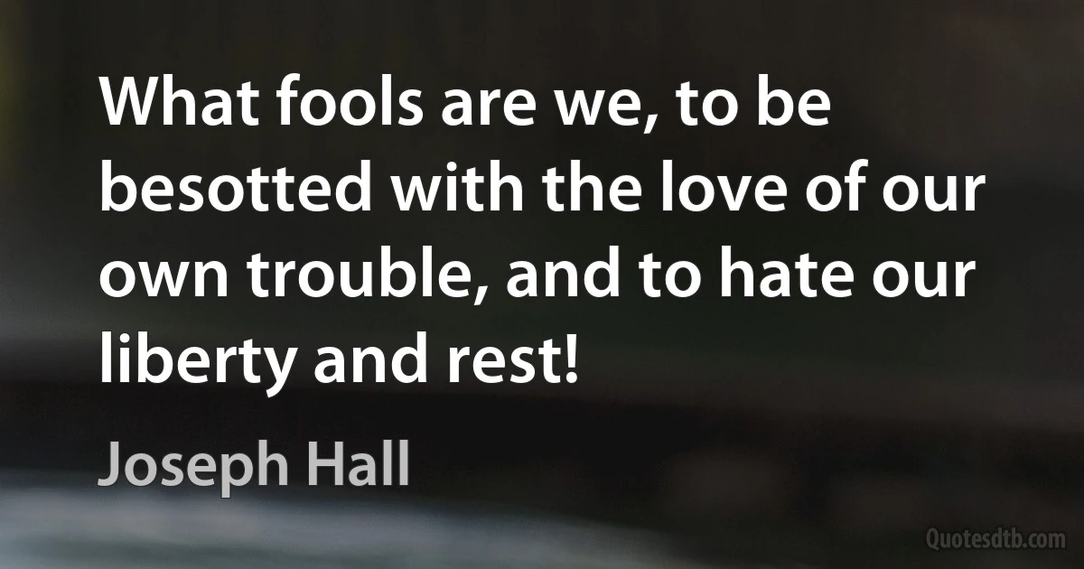 What fools are we, to be besotted with the love of our own trouble, and to hate our liberty and rest! (Joseph Hall)