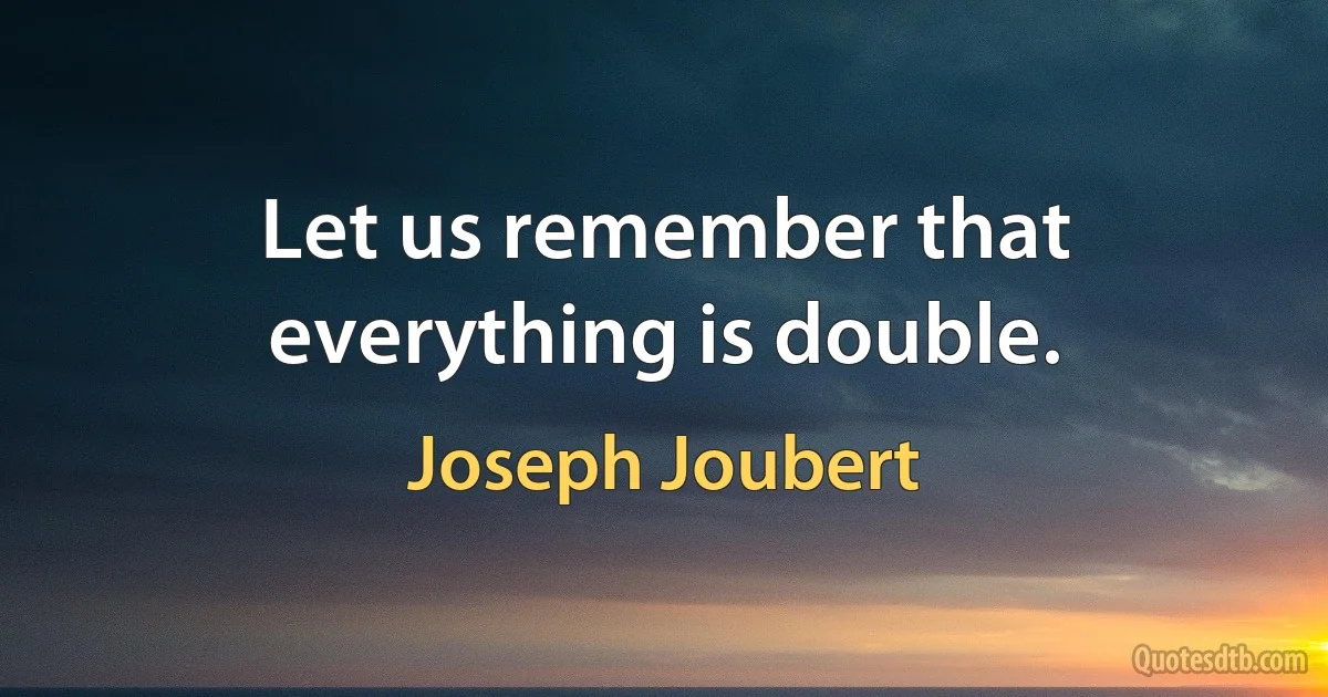 Let us remember that everything is double. (Joseph Joubert)