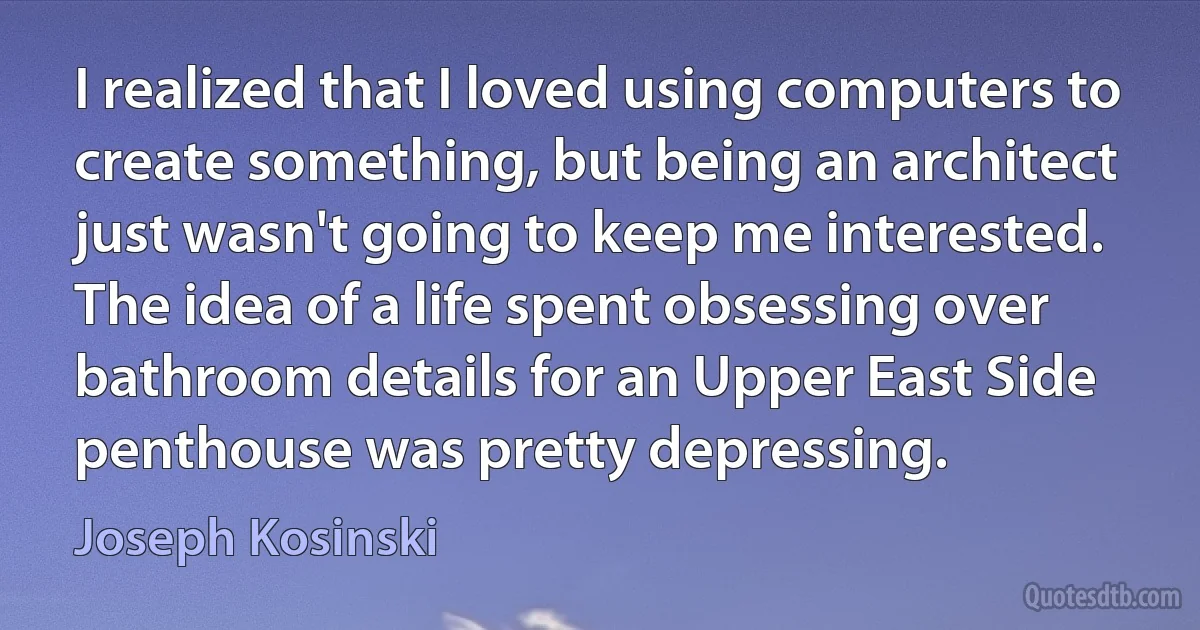 I realized that I loved using computers to create something, but being an architect just wasn't going to keep me interested. The idea of a life spent obsessing over bathroom details for an Upper East Side penthouse was pretty depressing. (Joseph Kosinski)