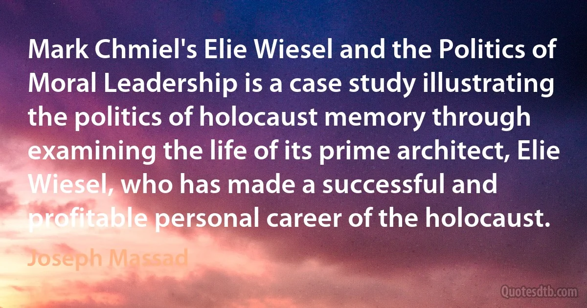 Mark Chmiel's Elie Wiesel and the Politics of Moral Leadership is a case study illustrating the politics of holocaust memory through examining the life of its prime architect, Elie Wiesel, who has made a successful and profitable personal career of the holocaust. (Joseph Massad)