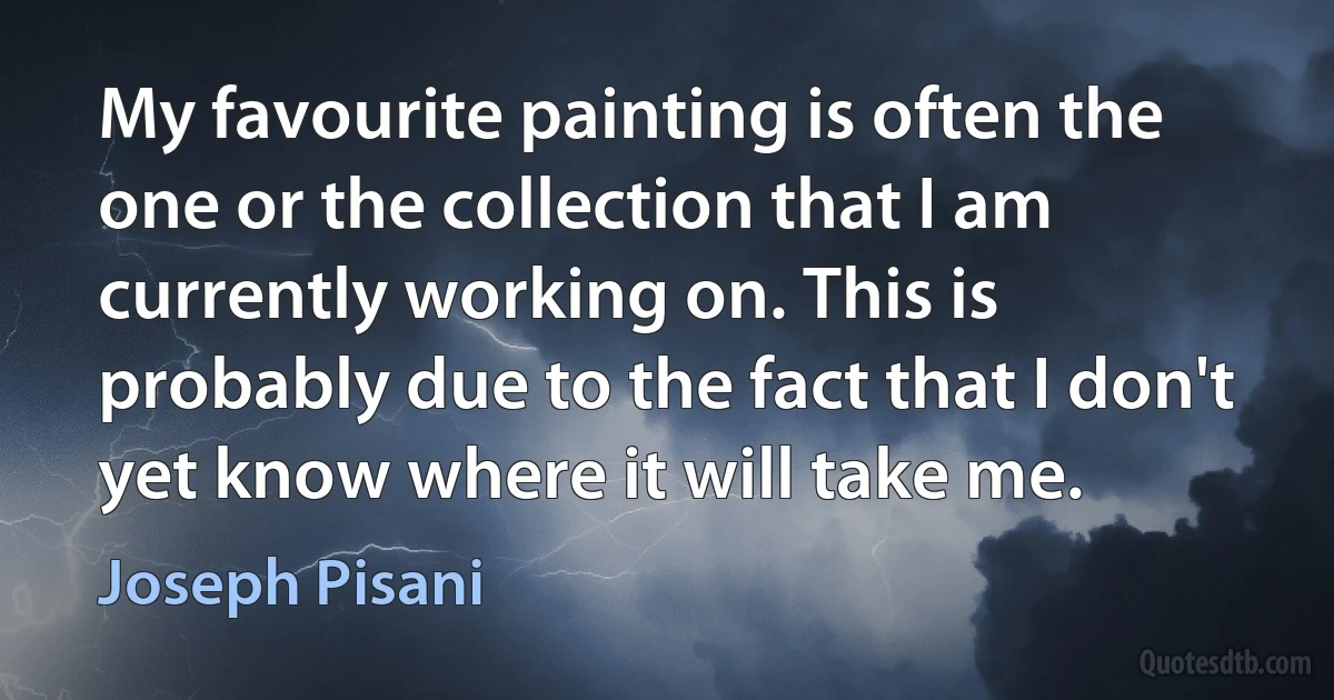 My favourite painting is often the one or the collection that I am currently working on. This is probably due to the fact that I don't yet know where it will take me. (Joseph Pisani)