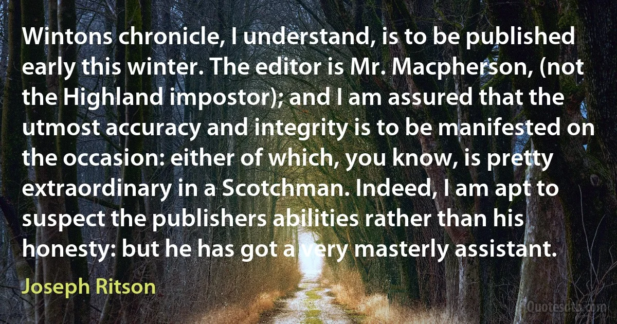 Wintons chronicle, I understand, is to be published early this winter. The editor is Mr. Macpherson, (not the Highland impostor); and I am assured that the utmost accuracy and integrity is to be manifested on the occasion: either of which, you know, is pretty extraordinary in a Scotchman. Indeed, I am apt to suspect the publishers abilities rather than his honesty: but he has got a very masterly assistant. (Joseph Ritson)