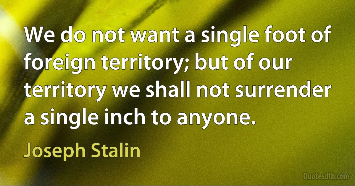 We do not want a single foot of foreign territory; but of our territory we shall not surrender a single inch to anyone. (Joseph Stalin)