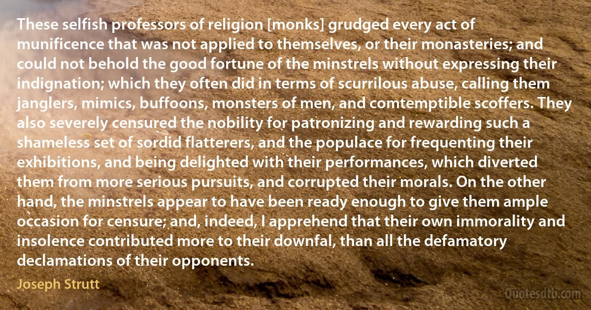 These selfish professors of religion [monks] grudged every act of munificence that was not applied to themselves, or their monasteries; and could not behold the good fortune of the minstrels without expressing their indignation; which they often did in terms of scurrilous abuse, calling them janglers, mimics, buffoons, monsters of men, and comtemptible scoffers. They also severely censured the nobility for patronizing and rewarding such a shameless set of sordid flatterers, and the populace for frequenting their exhibitions, and being delighted with their performances, which diverted them from more serious pursuits, and corrupted their morals. On the other hand, the minstrels appear to have been ready enough to give them ample occasion for censure; and, indeed, I apprehend that their own immorality and insolence contributed more to their downfal, than all the defamatory declamations of their opponents. (Joseph Strutt)