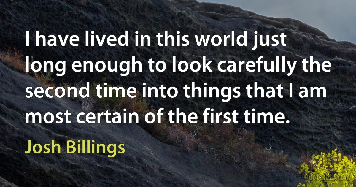 I have lived in this world just long enough to look carefully the second time into things that I am most certain of the first time. (Josh Billings)