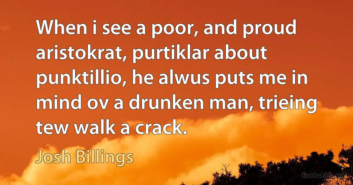 When i see a poor, and proud aristokrat, purtiklar about punktillio, he alwus puts me in mind ov a drunken man, trieing tew walk a crack. (Josh Billings)